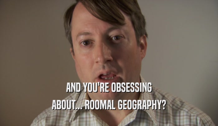 AND YOU'RE OBSESSING ABOUT... ROOMAL GEOGRAPHY? 