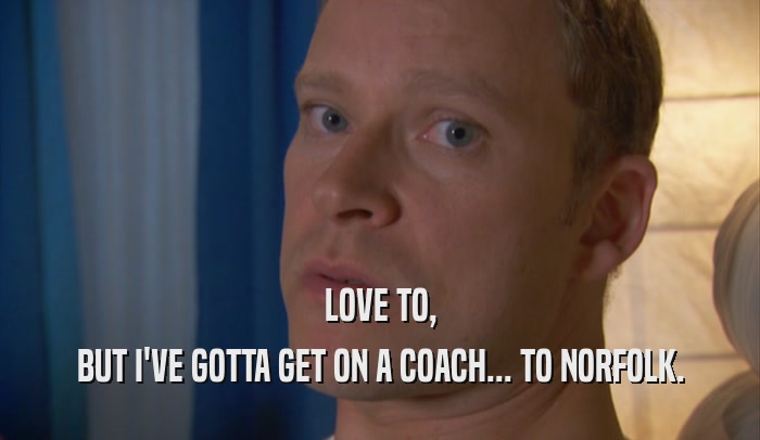 LOVE TO, BUT I'VE GOTTA GET ON A COACH... TO NORFOLK. 