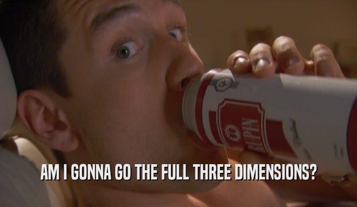 AM I GONNA GO THE FULL THREE DIMENSIONS?  
