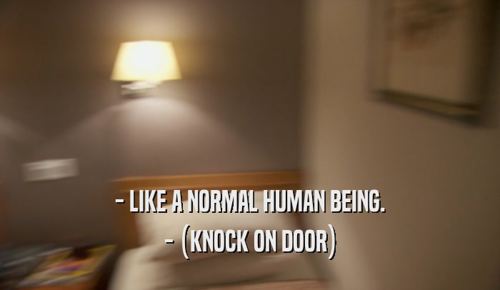- LIKE A NORMAL HUMAN BEING. - (KNOCK ON DOOR) 