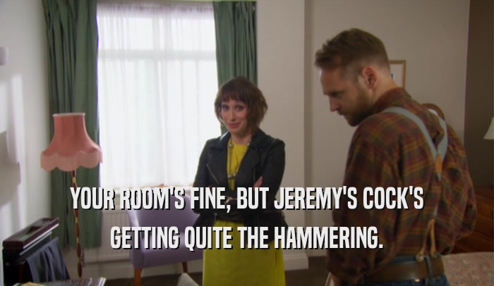 YOUR ROOM'S FINE, BUT JEREMY'S COCK'S GETTING QUITE THE HAMMERING. 