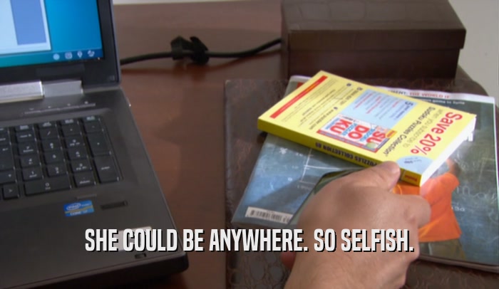 SHE COULD BE ANYWHERE. SO SELFISH.  