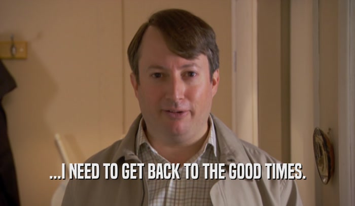 ...I NEED TO GET BACK TO THE GOOD TIMES.  