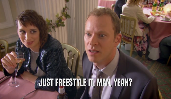 JUST FREESTYLE IT, MAN, YEAH?  