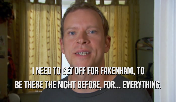 I NEED TO GET OFF FOR FAKENHAM, TO BE THERE THE NIGHT BEFORE, FOR... EVERYTHING. 
