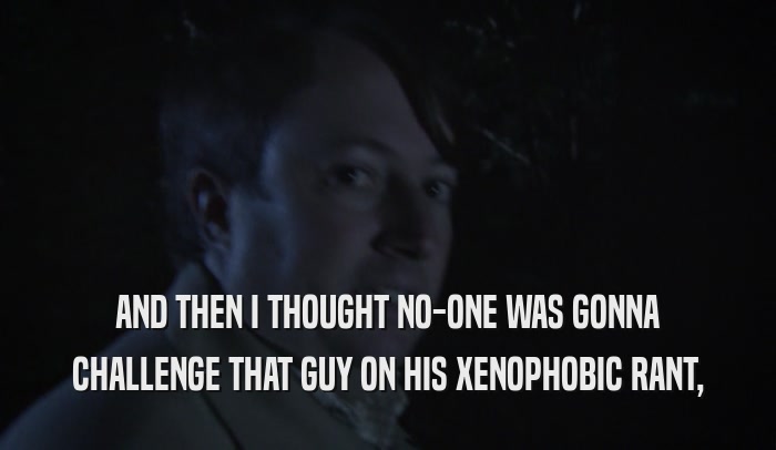 AND THEN I THOUGHT NO-ONE WAS GONNA CHALLENGE THAT GUY ON HIS XENOPHOBIC RANT, 