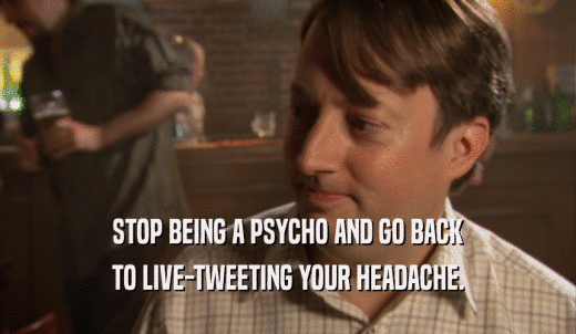 STOP BEING A PSYCHO AND GO BACK TO LIVE-TWEETING YOUR HEADACHE. 