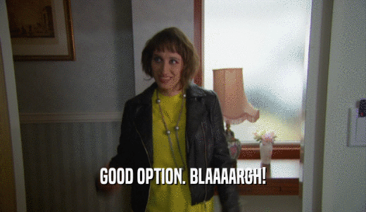 GOOD OPTION. BLAAAARGH!  