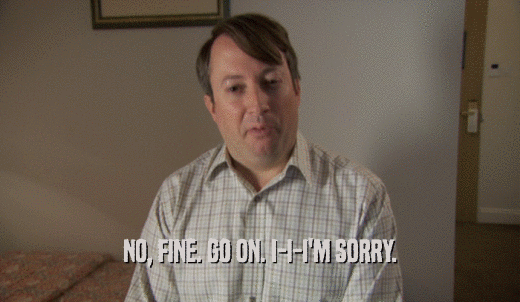 NO, FINE. GO ON. I-I-I'M SORRY.  