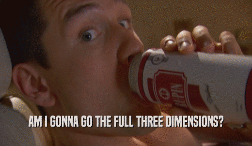 AM I GONNA GO THE FULL THREE DIMENSIONS?  