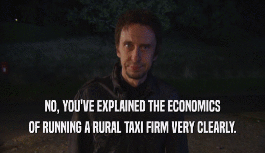 NO, YOU'VE EXPLAINED THE ECONOMICS OF RUNNING A RURAL TAXI FIRM VERY CLEARLY. 