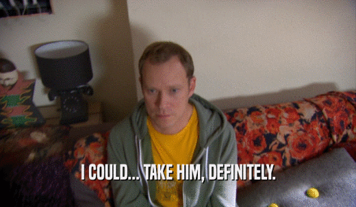 I COULD... TAKE HIM, DEFINITELY.  