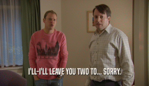 I'LL-I'LL LEAVE YOU TWO TO... SORRY.  
