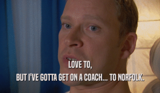 LOVE TO, BUT I'VE GOTTA GET ON A COACH... TO NORFOLK. 