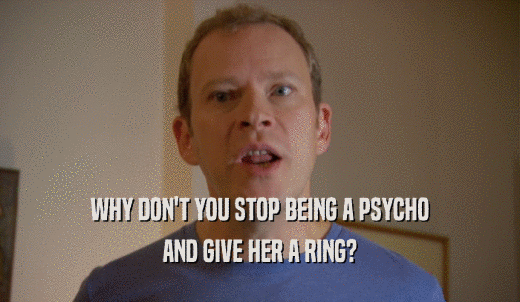 WHY DON'T YOU STOP BEING A PSYCHO AND GIVE HER A RING? 