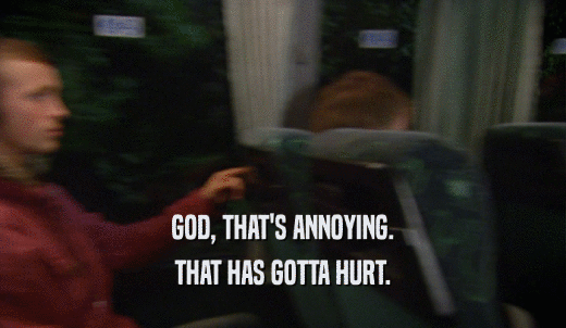 GOD, THAT'S ANNOYING. THAT HAS GOTTA HURT. 
