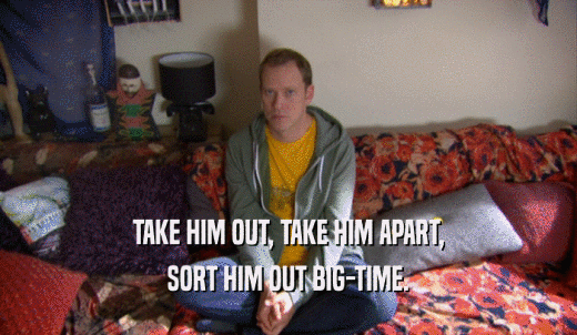TAKE HIM OUT, TAKE HIM APART, SORT HIM OUT BIG-TIME. 