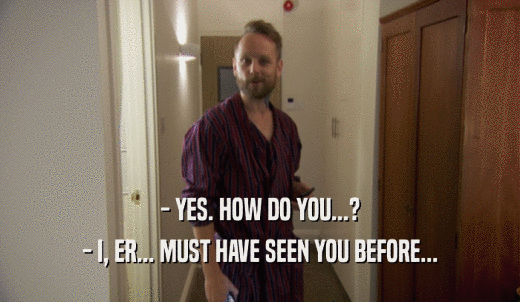 - YES. HOW DO YOU...? - I, ER... MUST HAVE SEEN YOU BEFORE... 