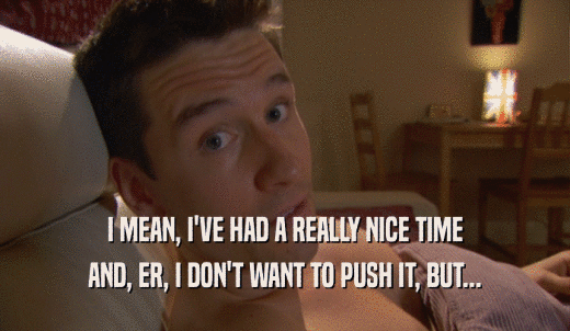 I MEAN, I'VE HAD A REALLY NICE TIME AND, ER, I DON'T WANT TO PUSH IT, BUT... 