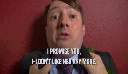 I PROMISE YOU, I-I DON'T LIKE HER ANY MORE. 