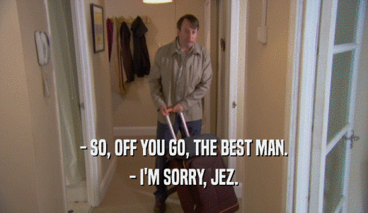 - SO, OFF YOU GO, THE BEST MAN. - I'M SORRY, JEZ. 