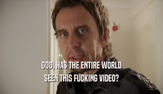 GOD, HAS THE ENTIRE WORLD SEEN THIS FUCKING VIDEO? 