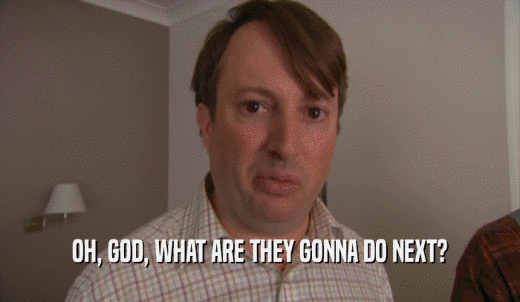OH, GOD, WHAT ARE THEY GONNA DO NEXT?  