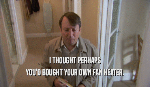 I THOUGHT PERHAPS YOU'D BOUGHT YOUR OWN FAN HEATER. 