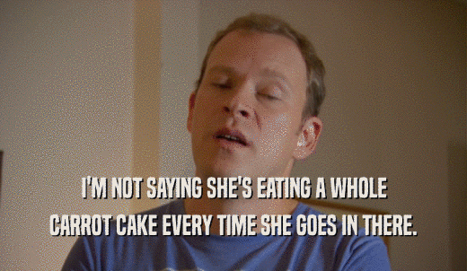 I'M NOT SAYING SHE'S EATING A WHOLE CARROT CAKE EVERY TIME SHE GOES IN THERE. 