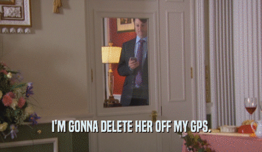 I'M GONNA DELETE HER OFF MY GPS.  