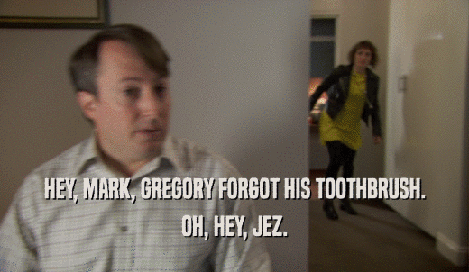 HEY, MARK, GREGORY FORGOT HIS TOOTHBRUSH. OH, HEY, JEZ. 