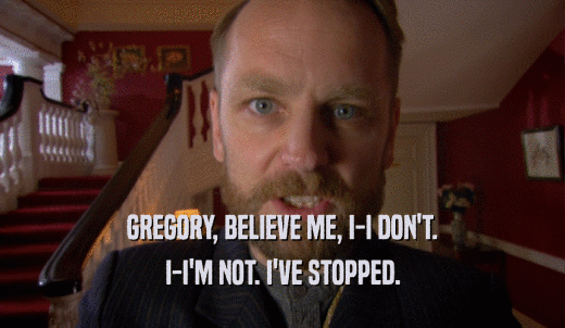 GREGORY, BELIEVE ME, I-I DON'T. I-I'M NOT. I'VE STOPPED. 