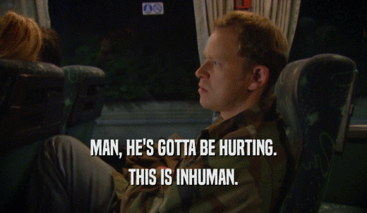 MAN, HE'S GOTTA BE HURTING. THIS IS INHUMAN. 