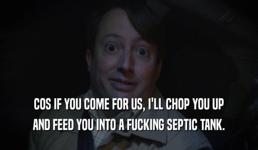 COS IF YOU COME FOR US, I'LL CHOP YOU UP AND FEED YOU INTO A FUCKING SEPTIC TANK. 