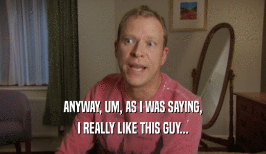 ANYWAY, UM, AS I WAS SAYING, I REALLY LIKE THIS GUY... 