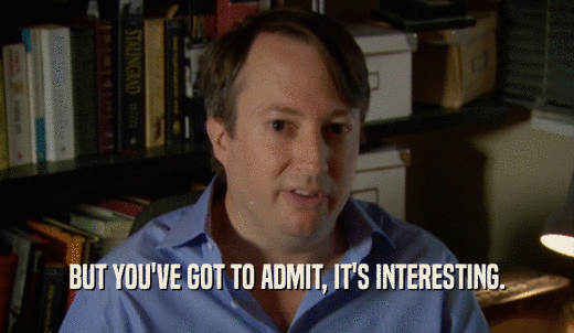 BUT YOU'VE GOT TO ADMIT, IT'S INTERESTING.  