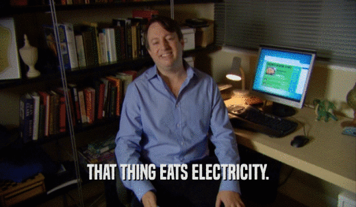 THAT THING EATS ELECTRICITY.  