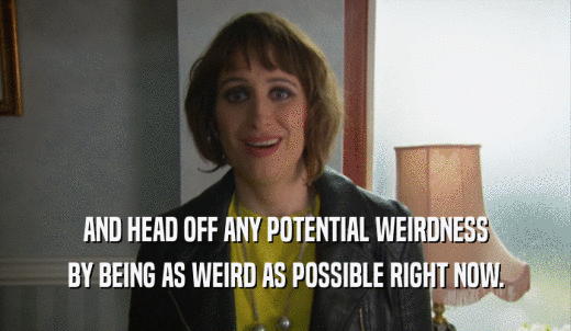 AND HEAD OFF ANY POTENTIAL WEIRDNESS BY BEING AS WEIRD AS POSSIBLE RIGHT NOW. 