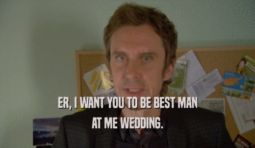 ER, I WANT YOU TO BE BEST MAN AT ME WEDDING. 