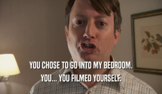 YOU CHOSE TO GO INTO MY BEDROOM. YOU... YOU FILMED YOURSELF. 