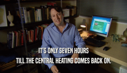 IT'S ONLY SEVEN HOURS TILL THE CENTRAL HEATING COMES BACK ON. 