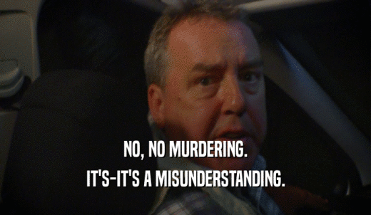 NO, NO MURDERING. IT'S-IT'S A MISUNDERSTANDING. 