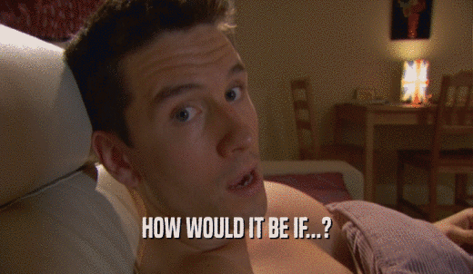 HOW WOULD IT BE IF...?  