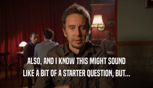 ALSO, AND I KNOW THIS MIGHT SOUND LIKE A BIT OF A STARTER QUESTION, BUT... 