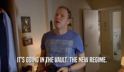 IT'S GOING IN THE VAULT. THE NEW REGIME.  