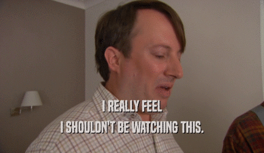 I REALLY FEEL I SHOULDN'T BE WATCHING THIS. 