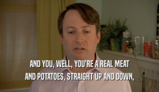 AND YOU, WELL, YOU'RE A REAL MEAT AND POTATOES, STRAIGHT UP AND DOWN, 
