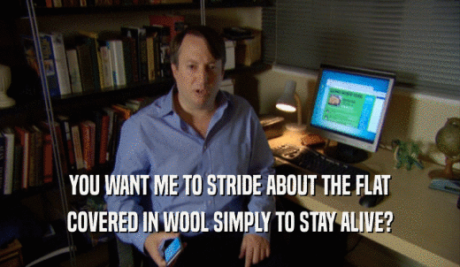 YOU WANT ME TO STRIDE ABOUT THE FLAT COVERED IN WOOL SIMPLY TO STAY ALIVE? 