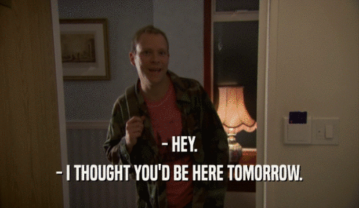 - HEY. - I THOUGHT YOU'D BE HERE TOMORROW. 