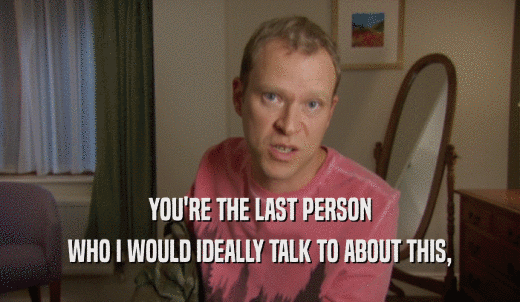 YOU'RE THE LAST PERSON WHO I WOULD IDEALLY TALK TO ABOUT THIS, 